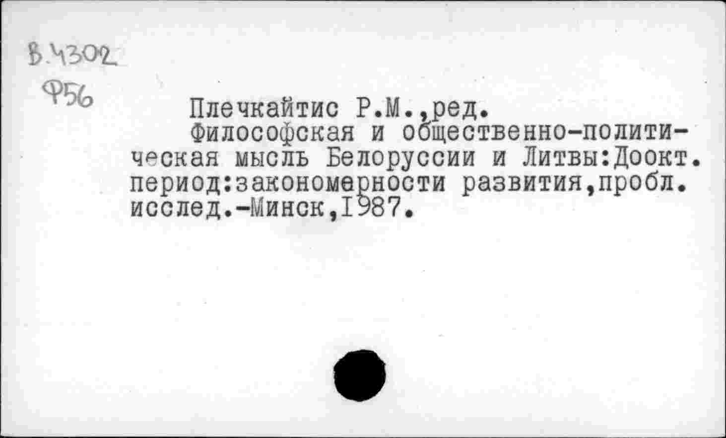 ﻿£>.4302.
9%
Плечкайтис Р.М.,ред.
Философская и общественно-политическая мысль Белоруссии и Литвы:Доокт. период:закономерности развития,пробл. исслед.-Минск,1987.